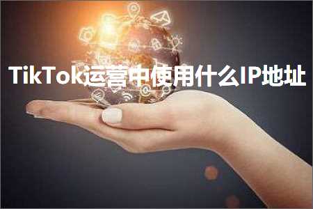 跨境电商知识:TikTok运营中使用什么IP地址