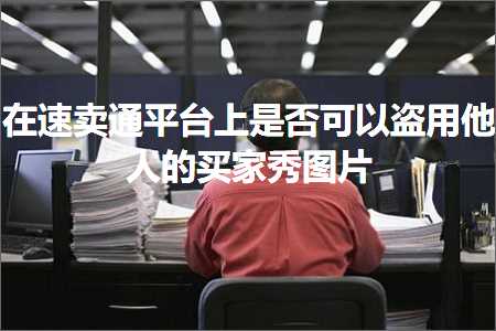 跨境电商知识:在速卖通平台上是否可以盗用他人的买家秀图片